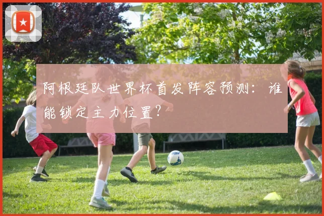 阿根廷队世界杯首发阵容预测：谁能锁定主力位置？