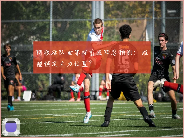 阿根廷队世界杯首发阵容预测:谁能锁定主力位置?